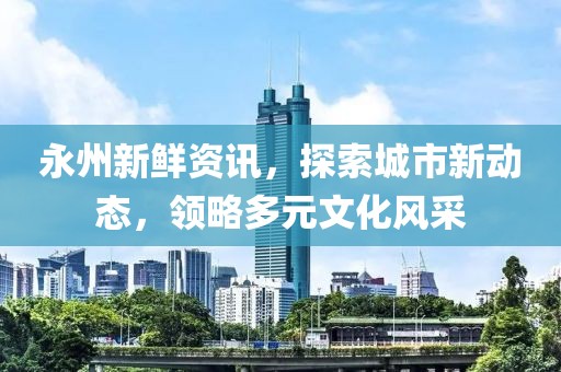 永州新鲜资讯，探索城市新动态，领略多元文化风采