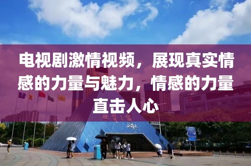 电视剧激情视频，展现真实情感的力量与魅力，情感的力量直击人心