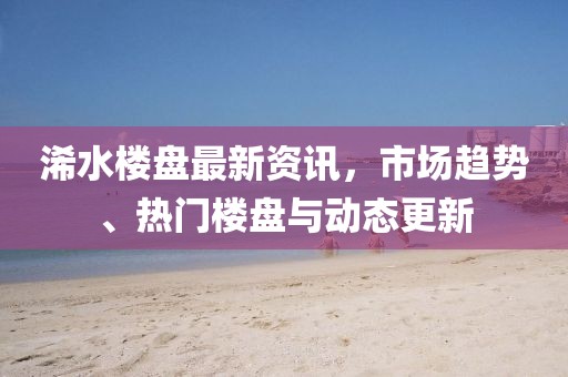 浠水楼盘最新资讯，市场趋势、热门楼盘与动态更新