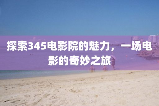探索345电影院的魅力，一场电影的奇妙之旅