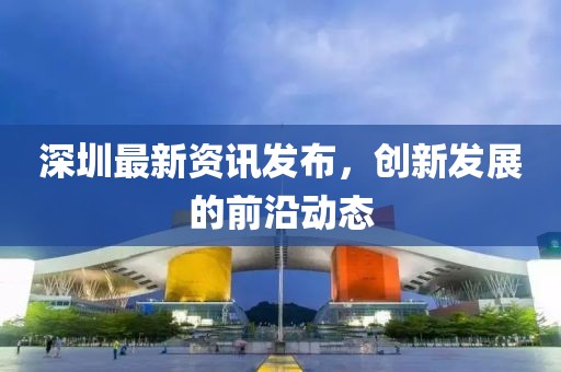 深圳最新资讯发布，创新发展的前沿动态