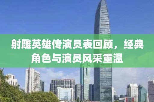 射雕英雄传演员表回顾，经典角色与演员风采重温