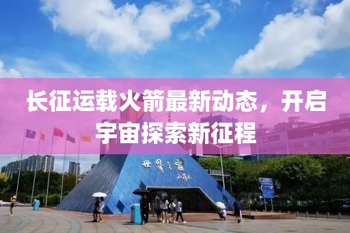 长征运载火箭最新动态，开启宇宙探索新征程