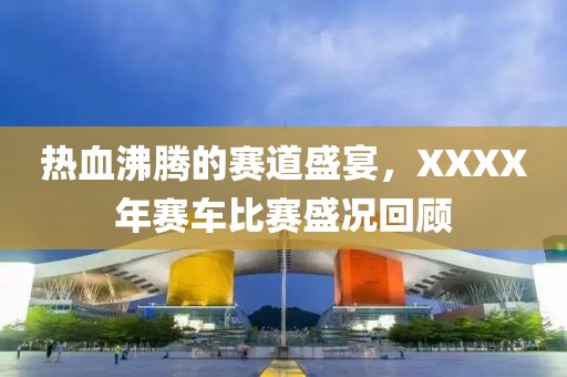 热血沸腾的赛道盛宴，XXXX年赛车比赛盛况回顾