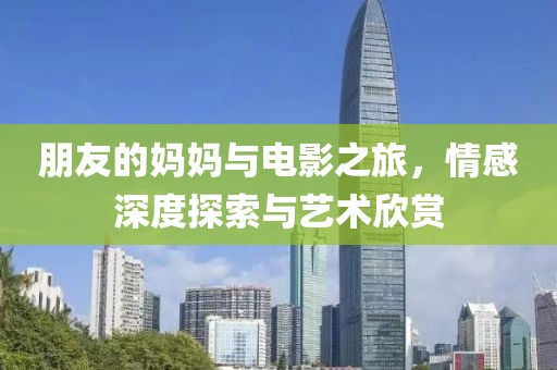 朋友的妈妈与电影之旅，情感深度探索与艺术欣赏