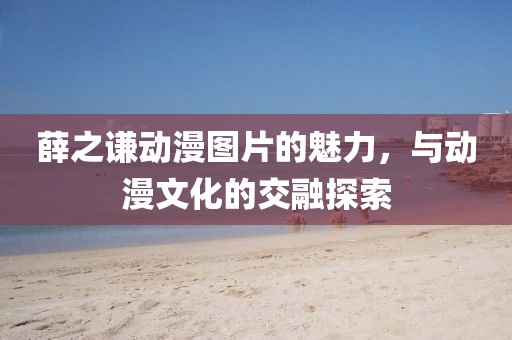薛之谦动漫图片的魅力，与动漫文化的交融探索