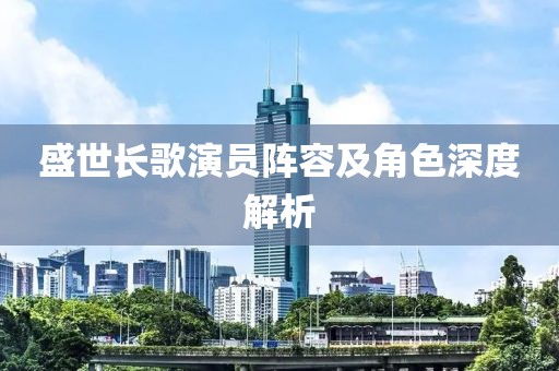 盛世长歌演员阵容及角色深度解析