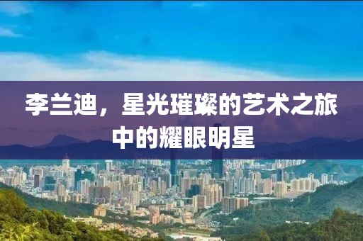 李兰迪，星光璀璨的艺术之旅中的耀眼明星