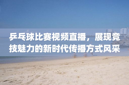 乒乓球比赛视频直播，展现竞技魅力的新时代传播方式风采