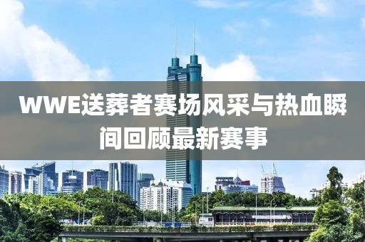 WWE送葬者赛场风采与热血瞬间回顾最新赛事