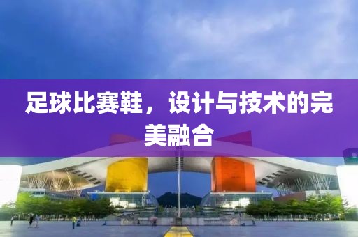 足球比赛鞋，设计与技术的完美融合