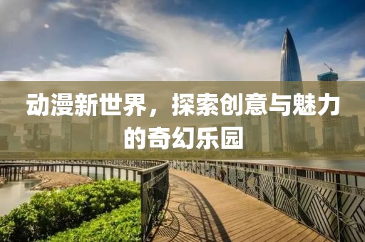 动漫新世界，探索创意与魅力的奇幻乐园