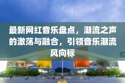 最新网红音乐盘点，潮流之声的激荡与融合，引领音乐潮流风向标