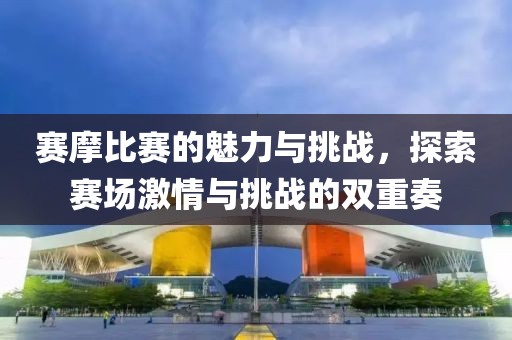 赛摩比赛的魅力与挑战，探索赛场激情与挑战的双重奏