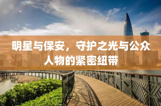 明星与保安，守护之光与公众人物的紧密纽带