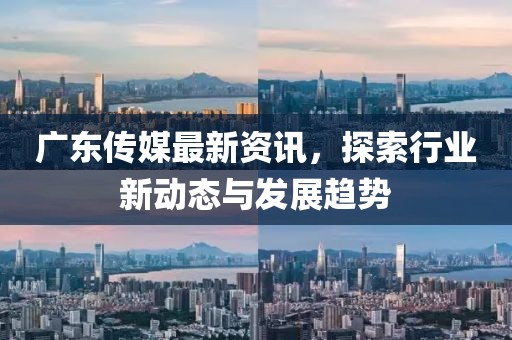 广东传媒最新资讯，探索行业新动态与发展趋势