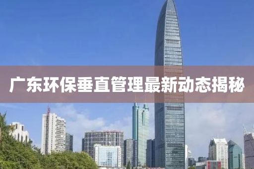 广东环保垂直管理最新动态揭秘