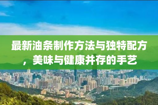 最新油条制作方法与独特配方，美味与健康并存的手艺