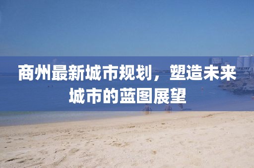 商州最新城市规划，塑造未来城市的蓝图展望