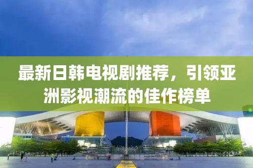 最新日韩电视剧推荐，引领亚洲影视潮流的佳作榜单