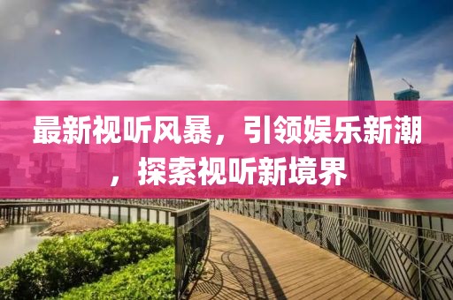 最新视听风暴，引领娱乐新潮，探索视听新境界