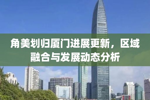 角美划归厦门进展更新，区域融合与发展动态分析