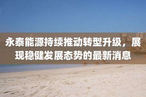 永泰能源持续推动转型升级，展现稳健发展态势的最新消息