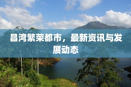 昌湾繁荣都市，最新资讯与发展动态
