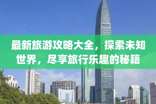 最新旅游攻略大全，探索未知世界，尽享旅行乐趣的秘籍