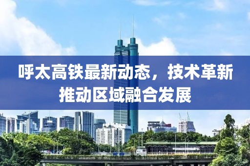 呼太高铁最新动态，技术革新推动区域融合发展