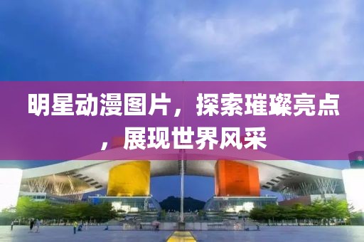 明星动漫图片，探索璀璨亮点，展现世界风采