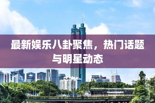 最新娱乐八卦聚焦，热门话题与明星动态