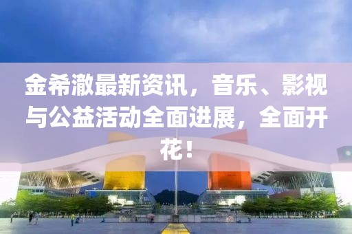 金希澈最新资讯，音乐、影视与公益活动全面进展，全面开花！
