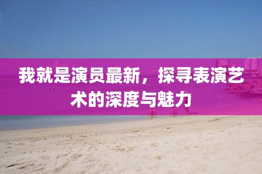 我就是演员最新，探寻表演艺术的深度与魅力