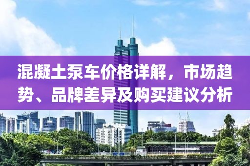 混凝土泵车价格详解，市场趋势、品牌差异及购买建议分析