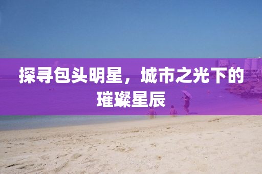 探寻包头明星，城市之光下的璀璨星辰