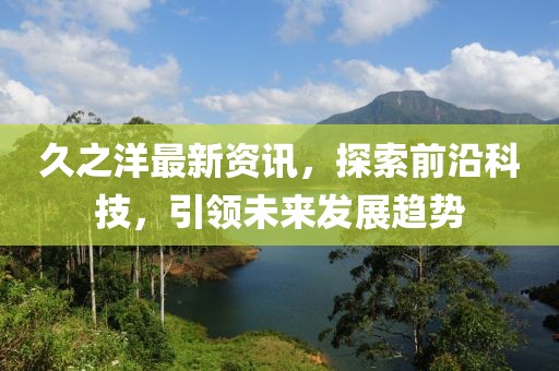 久之洋最新资讯，探索前沿科技，引领未来发展趋势