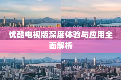 优酷电视版深度体验与应用全面解析