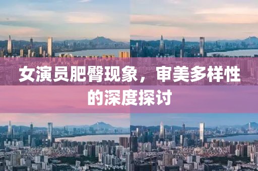 女演员肥臀现象，审美多样性的深度探讨
