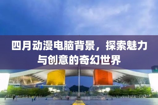 四月动漫电脑背景，探索魅力与创意的奇幻世界