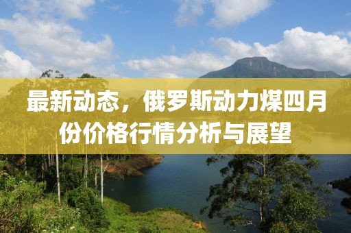 最新动态，俄罗斯动力煤四月份价格行情分析与展望
