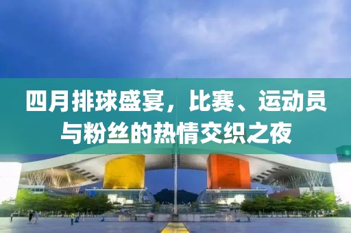 四月排球盛宴，比赛、运动员与粉丝的热情交织之夜