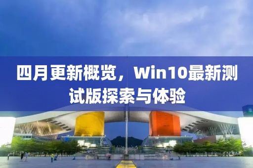 四月更新概览，Win10最新测试版探索与体验