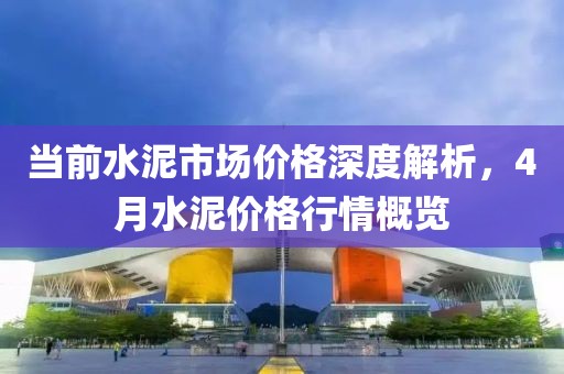 当前水泥市场价格深度解析，4月水泥价格行情概览