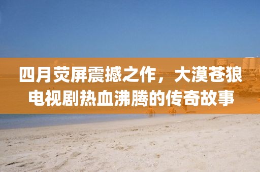 四月荧屏震撼之作，大漠苍狼电视剧热血沸腾的传奇故事