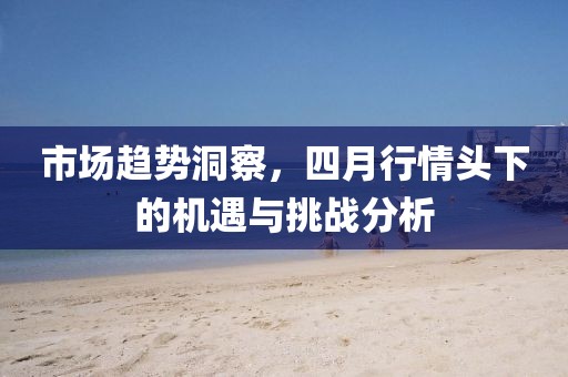 市场趋势洞察，四月行情头下的机遇与挑战分析