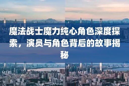 魔法战士魔力纯心角色深度探索，演员与角色背后的故事揭秘