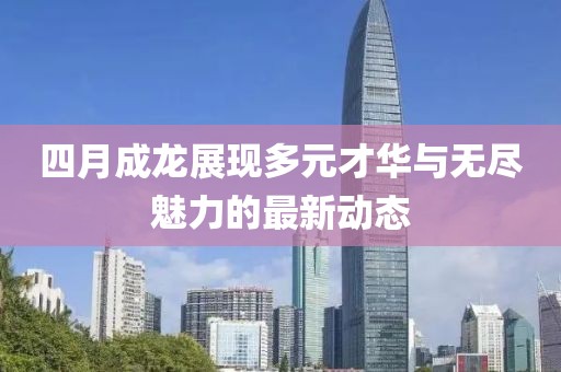 四月成龙展现多元才华与无尽魅力的最新动态