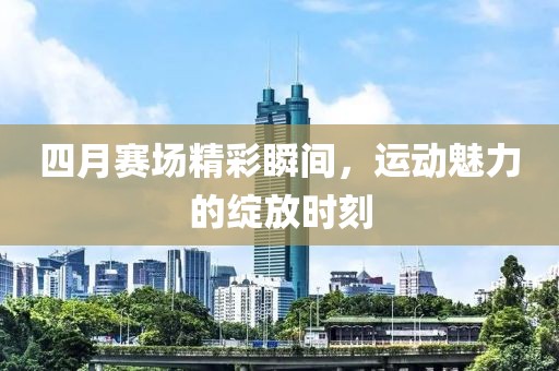 四月赛场精彩瞬间，运动魅力的绽放时刻