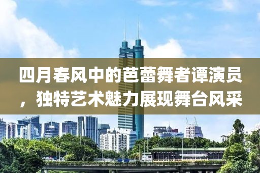 四月春风中的芭蕾舞者谭演员，独特艺术魅力展现舞台风采